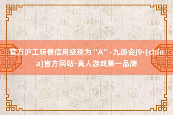 官方沪工转债信用级别为“A”-九游会J9·(china)官方网站-真人游戏第一品牌