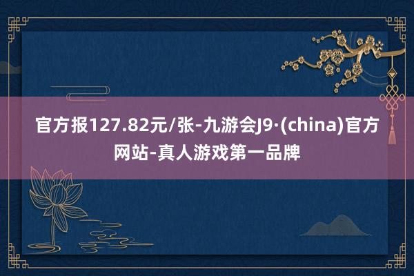 官方报127.82元/张-九游会J9·(china)官方网站-真人游戏第一品牌