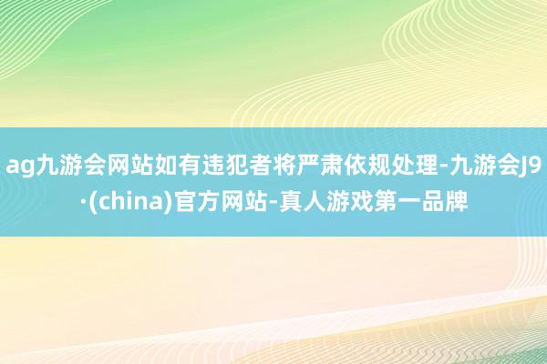 ag九游会网站如有违犯者将严肃依规处理-九游会J9·(china)官方网站-真人游戏第一品牌