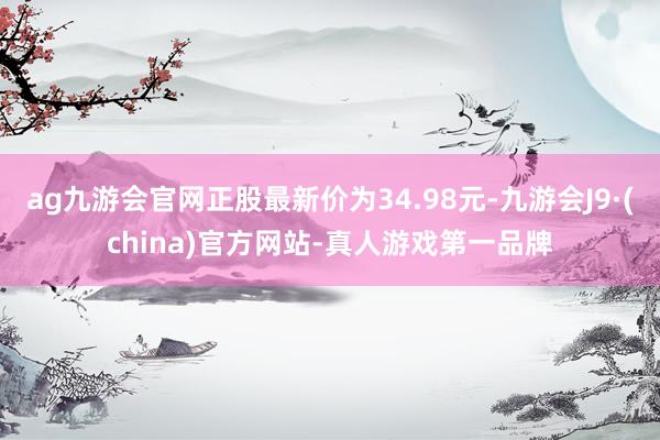 ag九游会官网正股最新价为34.98元-九游会J9·(china)官方网站-真人游戏第一品牌