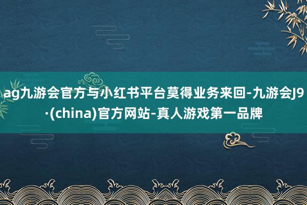 ag九游会官方与小红书平台莫得业务来回-九游会J9·(china)官方网站-真人游戏第一品牌