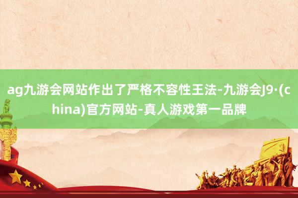 ag九游会网站作出了严格不容性王法-九游会J9·(china)官方网站-真人游戏第一品牌