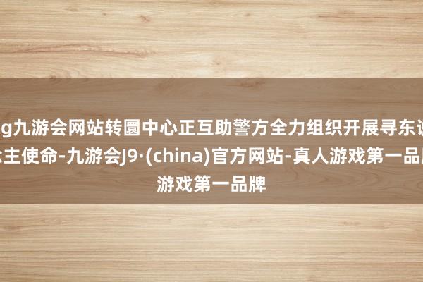 ag九游会网站转圜中心正互助警方全力组织开展寻东说念主使命-九游会J9·(china)官方网站-真人游戏第一品牌