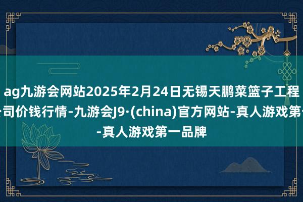 ag九游会网站2025年2月24日无锡天鹏菜篮子工程有限公司价钱行情-九游会J9·(china)官方网站-真人游戏第一品牌