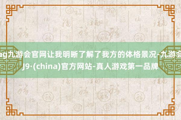 ag九游会官网让我明晰了解了我方的体格景况-九游会J9·(china)官方网站-真人游戏第一品牌