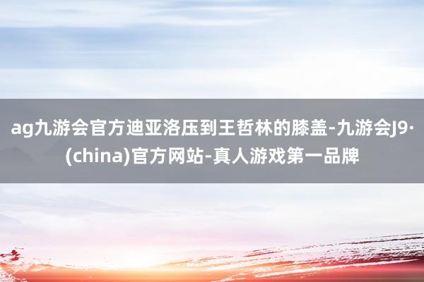ag九游会官方迪亚洛压到王哲林的膝盖-九游会J9·(china)官方网站-真人游戏第一品牌