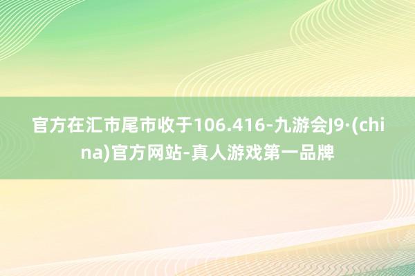 官方在汇市尾市收于106.416-九游会J9·(china)官方网站-真人游戏第一品牌