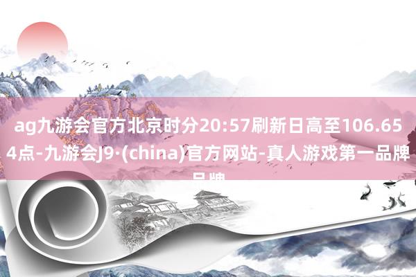 ag九游会官方北京时分20:57刷新日高至106.654点-九游会J9·(china)官方网站-真人游戏第一品牌
