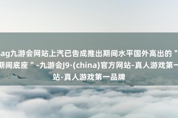 ag九游会网站上汽已告成推出期间水平国外高出的＂七大期间底座＂-九游会J9·(china)官方网站-真人游戏第一品牌