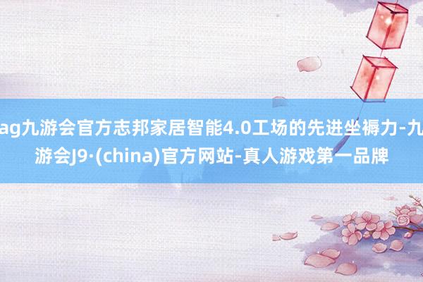ag九游会官方志邦家居智能4.0工场的先进坐褥力-九游会J9·(china)官方网站-真人游戏第一品牌