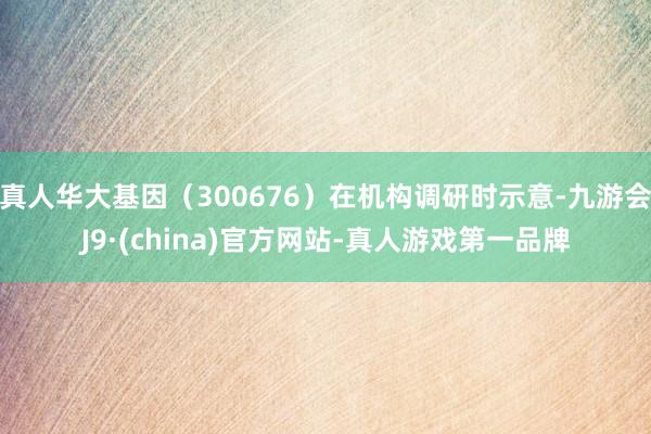 真人华大基因（300676）在机构调研时示意-九游会J9·(china)官方网站-真人游戏第一品牌