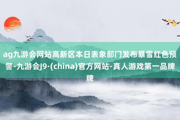 ag九游会网站　　高新区　　本日表象部门发布暴雪红色预警-九游会J9·(china)官方网站-真人游戏第一品牌