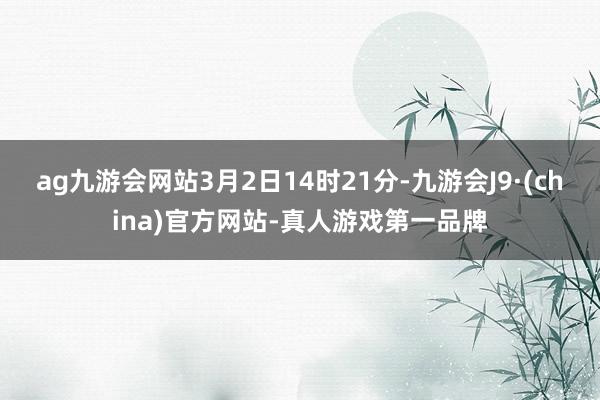 ag九游会网站　　3月2日14时21分-九游会J9·(china)官方网站-真人游戏第一品牌