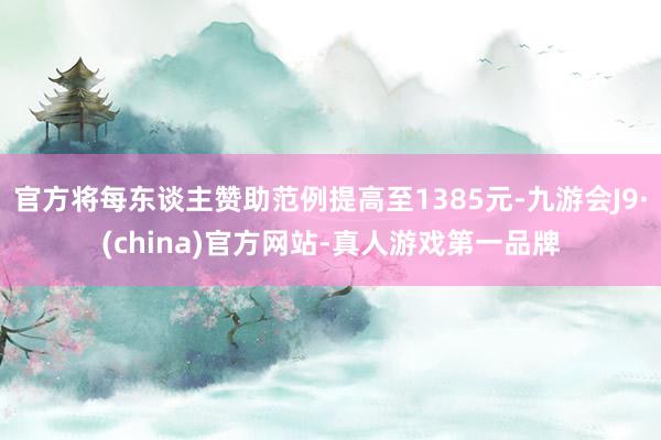官方将每东谈主赞助范例提高至1385元-九游会J9·(china)官方网站-真人游戏第一品牌