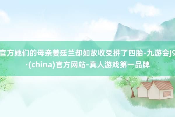 官方她们的母亲姜廷兰却如故收受拼了四胎-九游会J9·(china)官方网站-真人游戏第一品牌