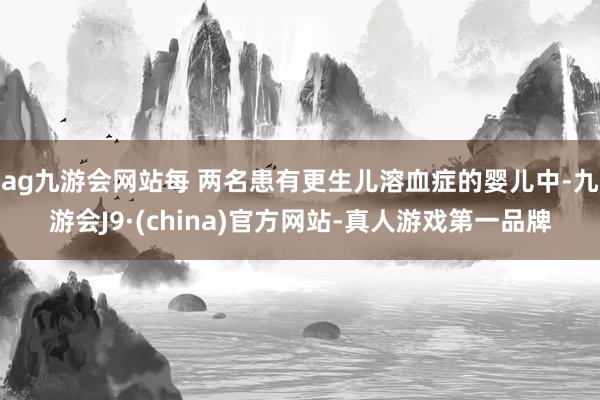 ag九游会网站每 两名患有更生儿溶血症的婴儿中-九游会J9·(china)官方网站-真人游戏第一品牌