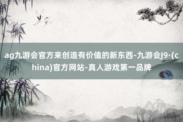 ag九游会官方来创造有价值的新东西-九游会J9·(china)官方网站-真人游戏第一品牌