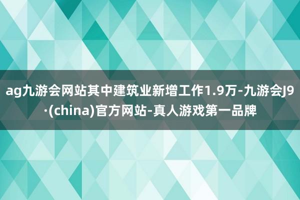 ag九游会网站其中建筑业新增工作1.9万-九游会J9·(china)官方网站-真人游戏第一品牌