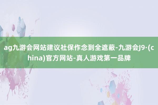ag九游会网站建议社保作念到全遮蔽-九游会J9·(china)官方网站-真人游戏第一品牌