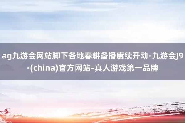 ag九游会网站脚下各地春耕备播赓续开动-九游会J9·(china)官方网站-真人游戏第一品牌