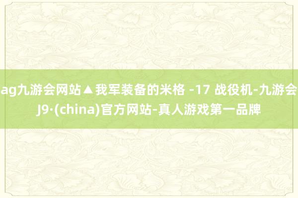 ag九游会网站▲我军装备的米格 -17 战役机-九游会J9·(china)官方网站-真人游戏第一品牌