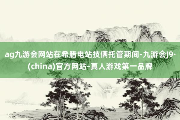 ag九游会网站在希腊电站技俩托管期间-九游会J9·(china)官方网站-真人游戏第一品牌