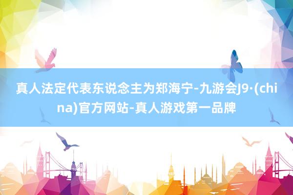 真人法定代表东说念主为郑海宁-九游会J9·(china)官方网站-真人游戏第一品牌