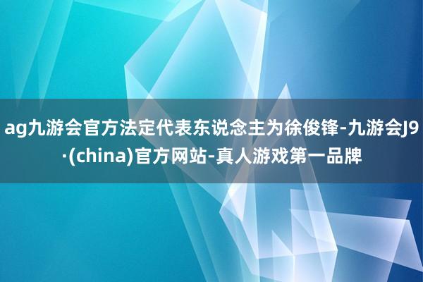 ag九游会官方法定代表东说念主为徐俊锋-九游会J9·(china)官方网站-真人游戏第一品牌