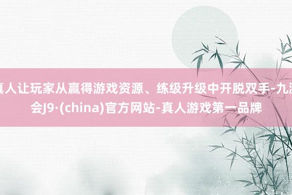 真人让玩家从赢得游戏资源、练级升级中开脱双手-九游会J9·(china)官方网站-真人游戏第一品牌