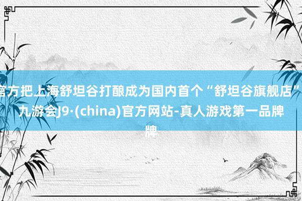 官方把上海舒坦谷打酿成为国内首个“舒坦谷旗舰店”-九游会J9·(china)官方网站-真人游戏第一品牌