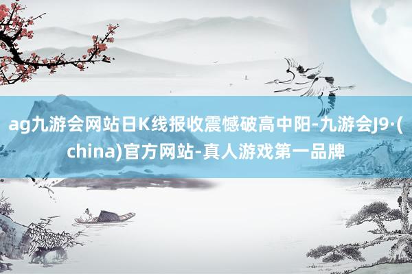 ag九游会网站日K线报收震憾破高中阳-九游会J9·(china)官方网站-真人游戏第一品牌