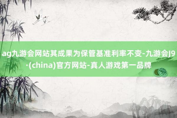 ag九游会网站其成果为保管基准利率不变-九游会J9·(china)官方网站-真人游戏第一品牌