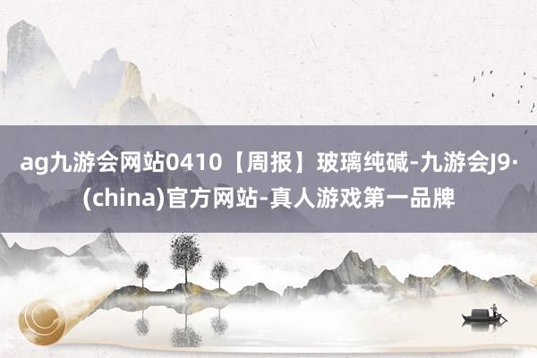 ag九游会网站0410【周报】玻璃纯碱-九游会J9·(china)官方网站-真人游戏第一品牌