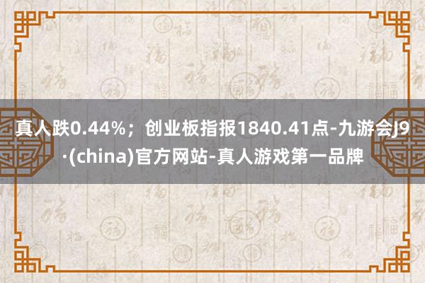 真人跌0.44%；创业板指报1840.41点-九游会J9·(china)官方网站-真人游戏第一品牌