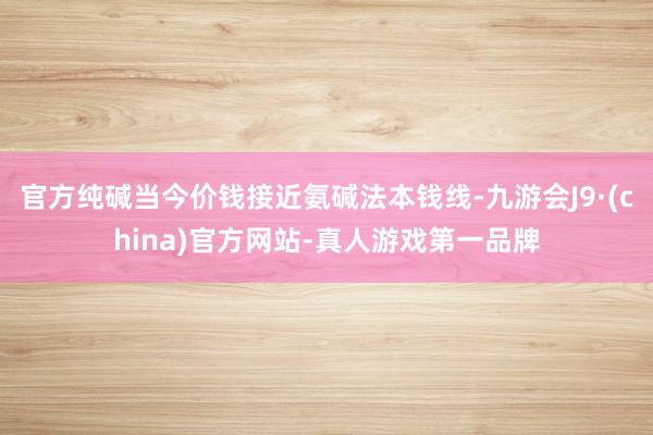 官方纯碱当今价钱接近氨碱法本钱线-九游会J9·(china)官方网站-真人游戏第一品牌