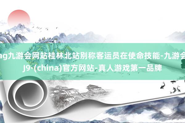 ag九游会网站桂林北站别称客运员在使命技能-九游会J9·(china)官方网站-真人游戏第一品牌