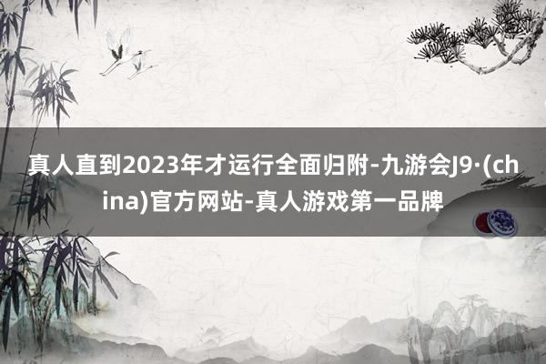 真人直到2023年才运行全面归附-九游会J9·(china)官方网站-真人游戏第一品牌