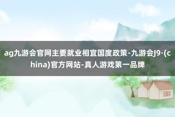 ag九游会官网主要就业相宜国度政策-九游会J9·(china)官方网站-真人游戏第一品牌