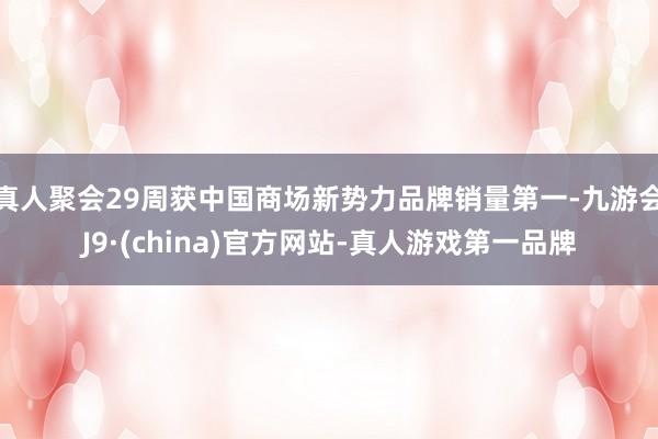 真人聚会29周获中国商场新势力品牌销量第一-九游会J9·(china)官方网站-真人游戏第一品牌
