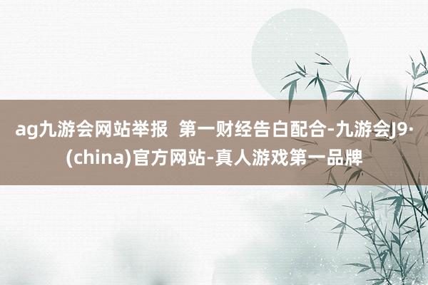 ag九游会网站举报  第一财经告白配合-九游会J9·(china)官方网站-真人游戏第一品牌