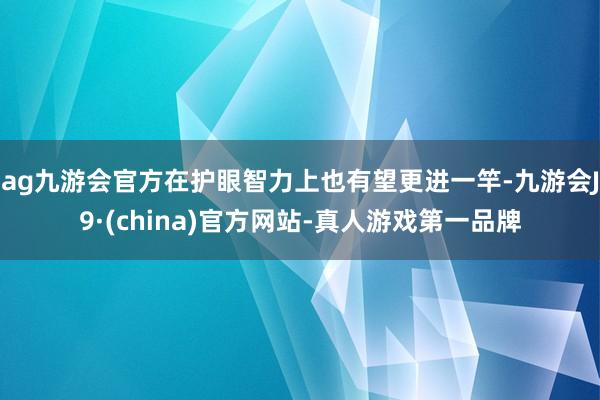ag九游会官方在护眼智力上也有望更进一竿-九游会J9·(china)官方网站-真人游戏第一品牌