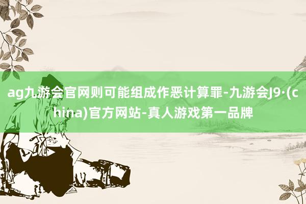 ag九游会官网则可能组成作恶计算罪-九游会J9·(china)官方网站-真人游戏第一品牌
