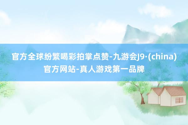 官方全球纷繁喝彩拍掌点赞-九游会J9·(china)官方网站-真人游戏第一品牌