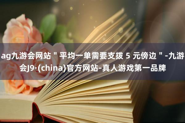 ag九游会网站＂平均一单需要支拨 5 元傍边＂-九游会J9·(china)官方网站-真人游戏第一品牌