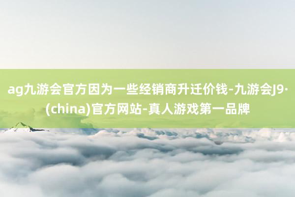 ag九游会官方因为一些经销商升迁价钱-九游会J9·(china)官方网站-真人游戏第一品牌