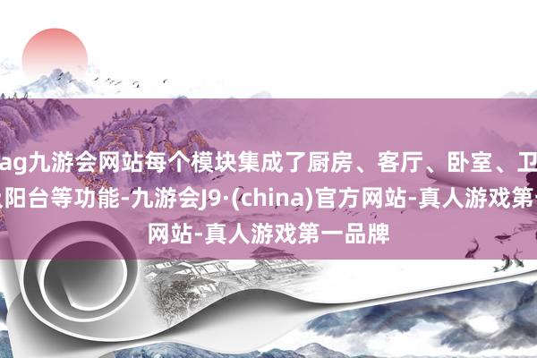 ag九游会网站每个模块集成了厨房、客厅、卧室、卫生间及阳台等功能-九游会J9·(china)官方网站-真人游戏第一品牌