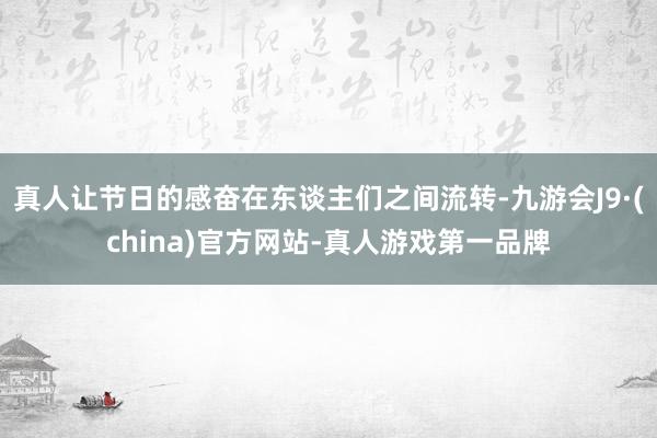 真人让节日的感奋在东谈主们之间流转-九游会J9·(china)官方网站-真人游戏第一品牌
