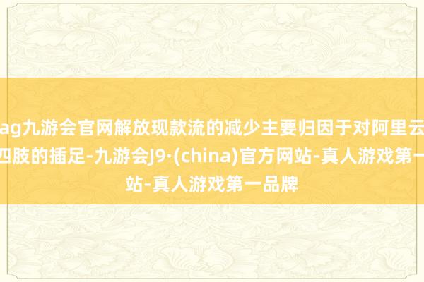 ag九游会官网解放现款流的减少主要归因于对阿里云基础四肢的插足-九游会J9·(china)官方网站-真人游戏第一品牌