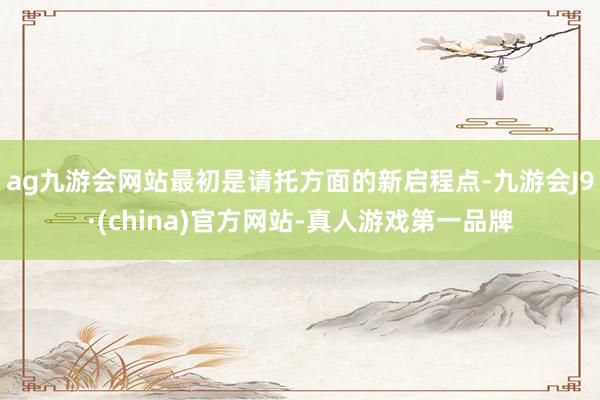 ag九游会网站最初是请托方面的新启程点-九游会J9·(china)官方网站-真人游戏第一品牌