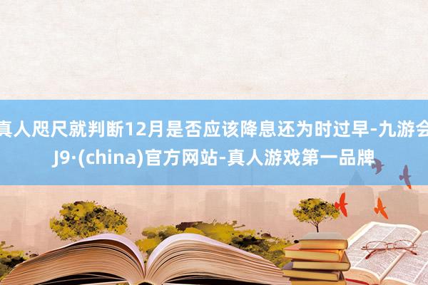 真人咫尺就判断12月是否应该降息还为时过早-九游会J9·(china)官方网站-真人游戏第一品牌